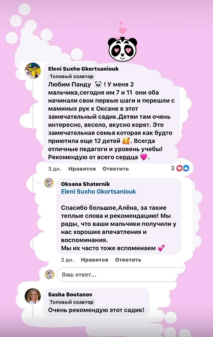 Отзыв Алёны: «Любим Панду! У меня 2 мальчика, сегодня им 7 и 11 — они оба начинали свои первые шаги и перешли с маминых рук к Оксане в этот замечательный садик. Детям там очень интересно, весело, вкусно кормят. Всегда отличные педагоги и уровень учёбы! Рекомендую от всего сердца.» Отзыв Саши: «Очень рекомендую этот садик!»